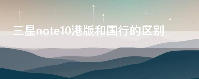 三星note10港版和国行的区别 三星note10+港版和国行有什么区别