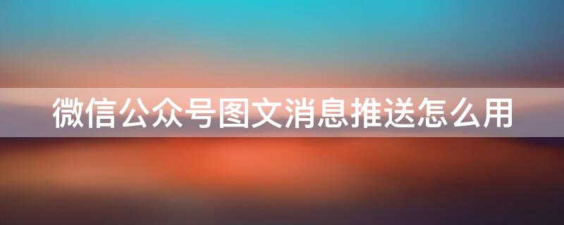 微信公众号图文消息推送怎么用 微信公众号 图文消息