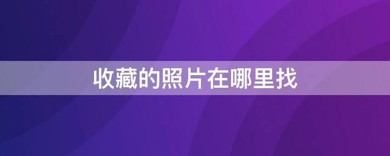 收藏的照片在哪里找 手机相册里收藏的照片在哪里找