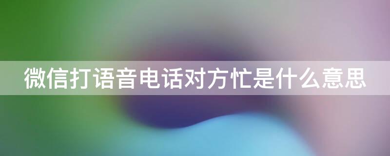 微信打语音电话对方忙是什么意思 微信打语音对方忙是什么情况