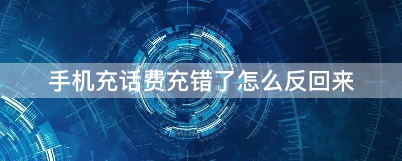 手机充话费充错了怎么反回来（手机充话费充错怎么办）
