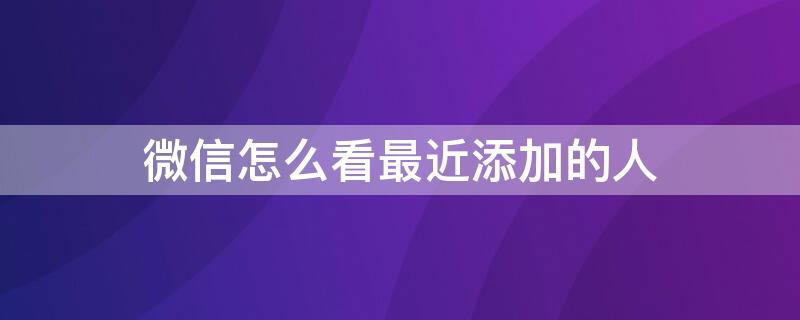 微信怎么看最近添加的人（微信怎么看最近添加的人有没有通过）