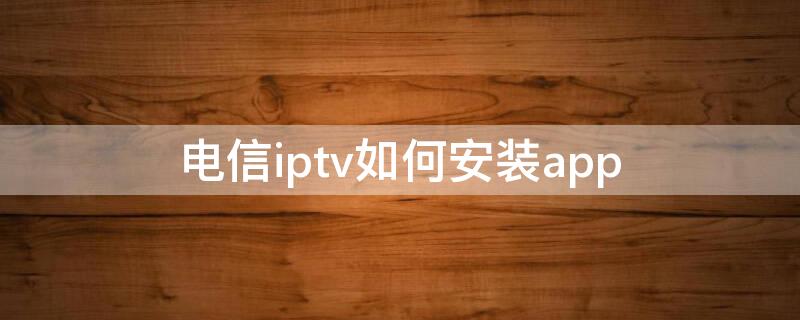 电信iptv如何安装app（电信iptv如何安装app ZTE）