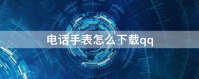 电话手表怎么下载qq（小天才电话手表怎么下载QQ）