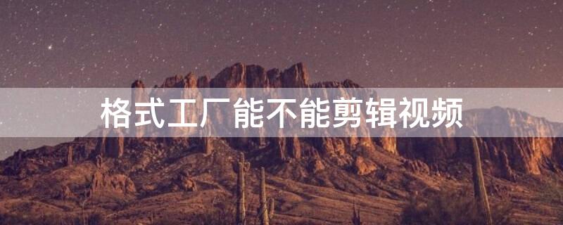 格式工厂能不能剪辑视频（格式工厂可以视频剪辑吗）