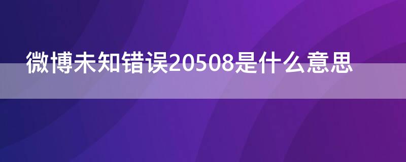 微博未知错误20508是什么意思（微博未知错误20521是啥意思）