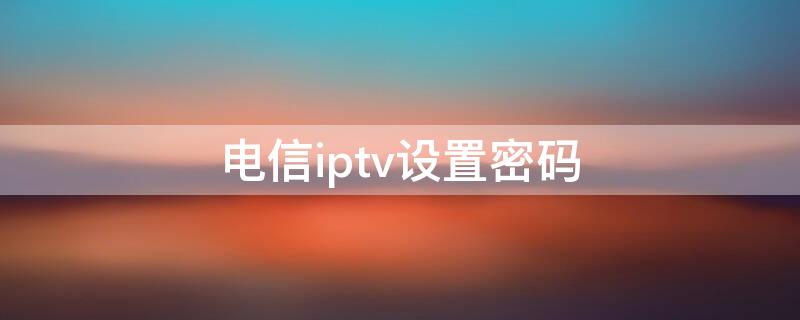 电信iptv设置密码（山东电信iptv设置密码）