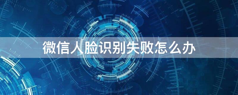 微信人脸识别失败怎么办 微信人脸识别失败怎么办解决