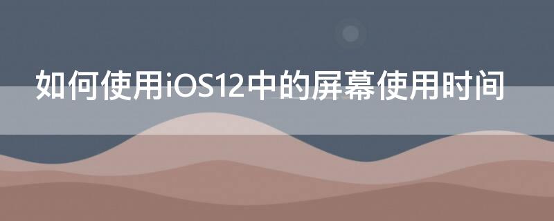 如何使用iOS12中的屏幕使用时间 如何使用ios12中的屏幕使用时间密码