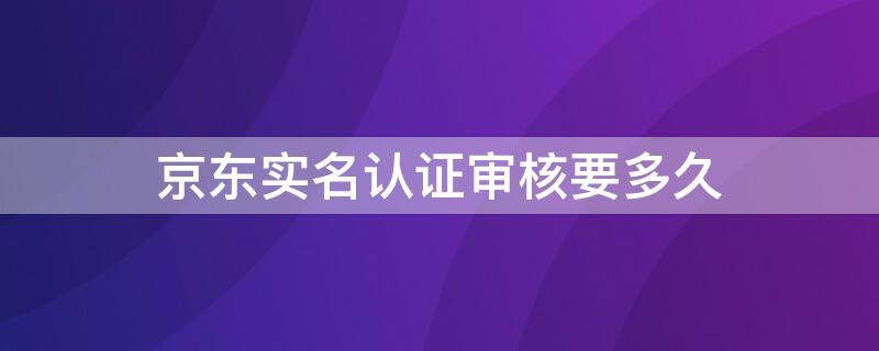 京东实名认证审核要多久 京东实名认证审核要多久时间