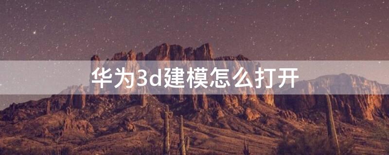 华为3d建模怎么打开（华为3d建模在哪里打开）