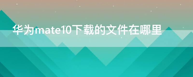 华为mate10下载的文件在哪里（mate10pro下载的文件在哪）