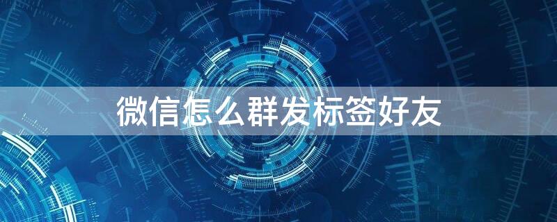 微信怎么群发标签好友 苹果手机微信怎么群发标签好友