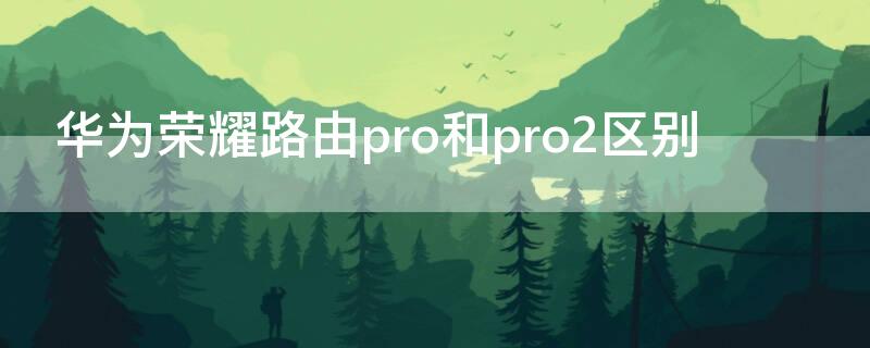 华为荣耀路由pro和pro2区别（荣耀路由pro与pro2哪个好）