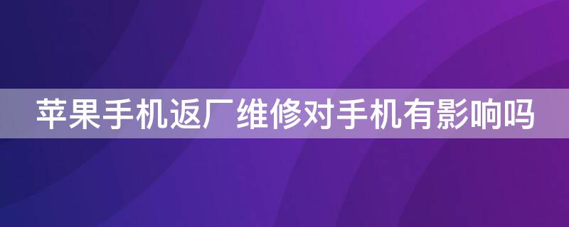 iPhone手机返厂维修对手机有影响吗（苹果手机返厂维修对手机有影响吗）