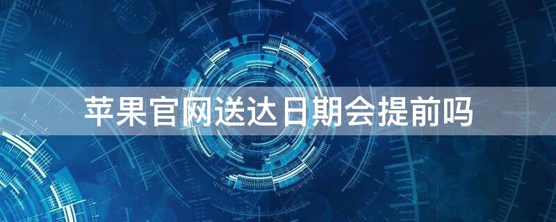 iPhone官网送达日期会提前吗 苹果官网的送达时间会提前吗