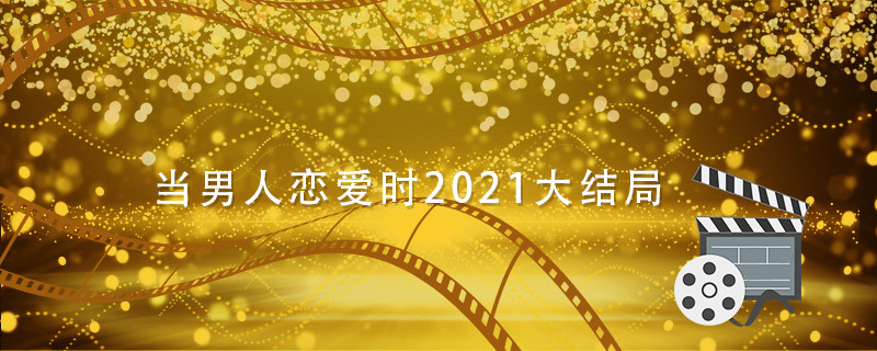 当男人恋爱时2021大结局 当男人恋爱时结局