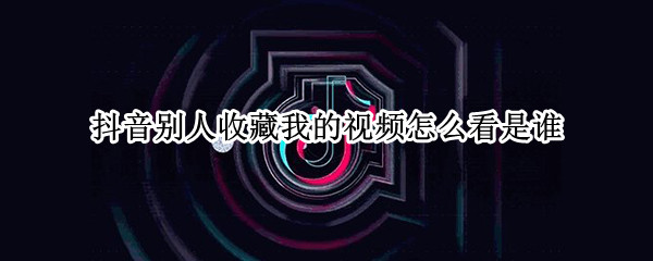 抖音别人收藏我的视频怎么看是谁 抖音你收藏别人视频别人知道吗