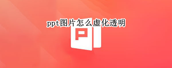 ppt图片怎么虚化透明（ppt背景图片怎么虚化透明度降低）