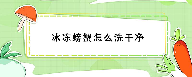 冰冻螃蟹怎么洗干净（冷冻螃蟹怎么洗才干净）