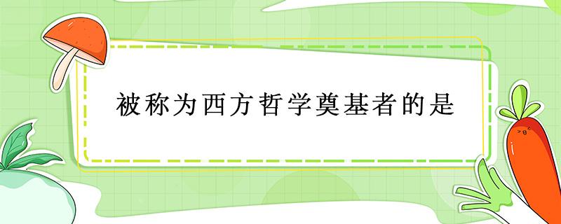 被称为西方哲学奠基者的是（被称为西方哲学奠基者的是谁）