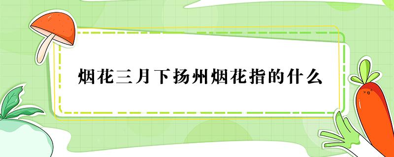 烟花三月下扬州烟花指的什么（烟花三月下扬州的烟花指的什么）