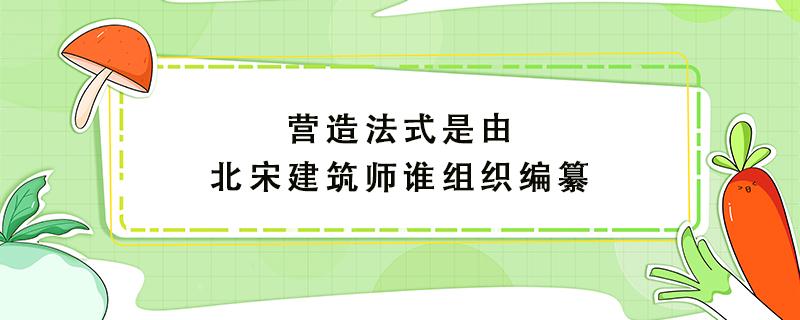 营造法式是由北宋建筑师谁组织编纂 营造法式是由北宋建筑师谁组织编纂的数学题