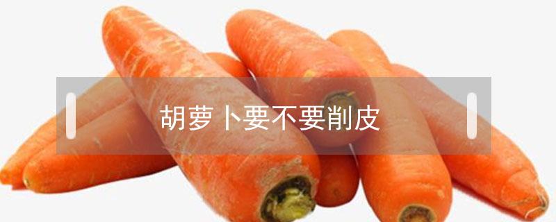 胡萝卜要不要削皮（胡萝卜要不要削皮?怎么处理?）