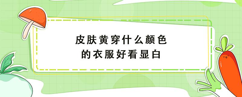 皮肤黄穿什么颜色的衣服好看显白 皮肤黄穿什么颜色的衣服好看显白女生