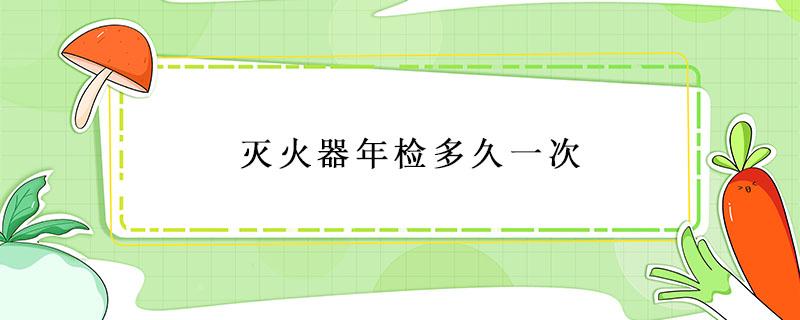 灭火器年检多久一次 消防法规定灭火器年检多久一次