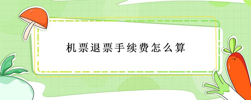 机票退票手续费怎么算 机票退票手续费怎么算,机票费和税费怎么算