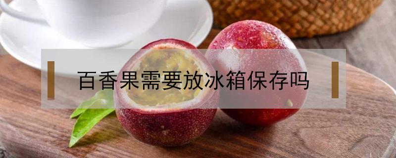 百香果需要放冰箱保存吗 百香果要放冰箱保存吗?