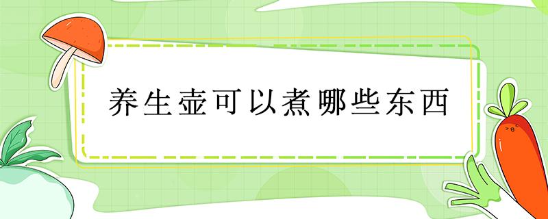 养生壶可以煮哪些东西 陶瓷养生壶可以煮哪些东西