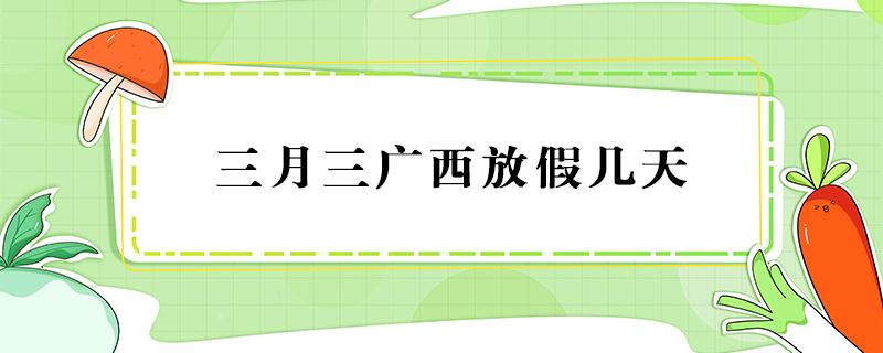 三月三广西放假几天 三月三广西放假几天2022调休