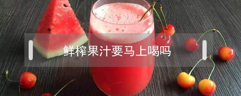 鲜榨果汁要马上喝吗 鲜榨果汁多久就不能喝