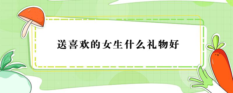 送喜欢的女生什么礼物好 送女生礼物送什么好