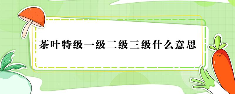 茶叶特级一级二级三级什么意思 茶叶特级一级二级三级什么意思呢