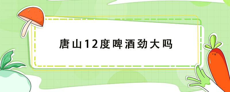 唐山12度啤酒劲大吗（唐山12度啤酒怎么样）