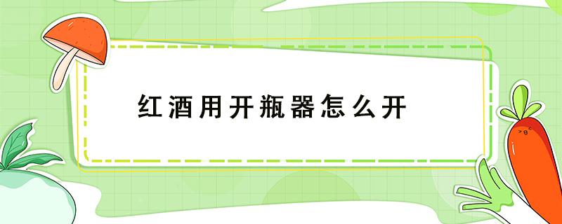 红酒用开瓶器怎么开 红酒用开瓶器怎么开瓶