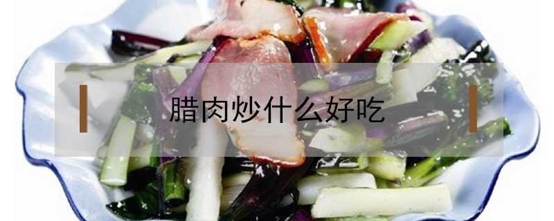 腊肉炒什么好吃 腊肉炒什么好吃又简单