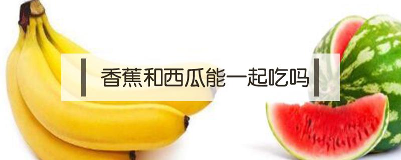 香蕉和西瓜能一起吃吗（苹果和香蕉和西瓜能一起吃吗）