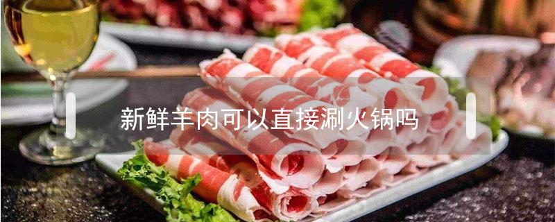 新鲜羊肉可以直接涮火锅吗（新鲜羊肉能直接涮火锅吗）