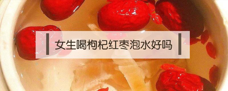 女生喝枸杞红枣泡水好吗 女孩可以喝红枣枸杞泡水喝吗