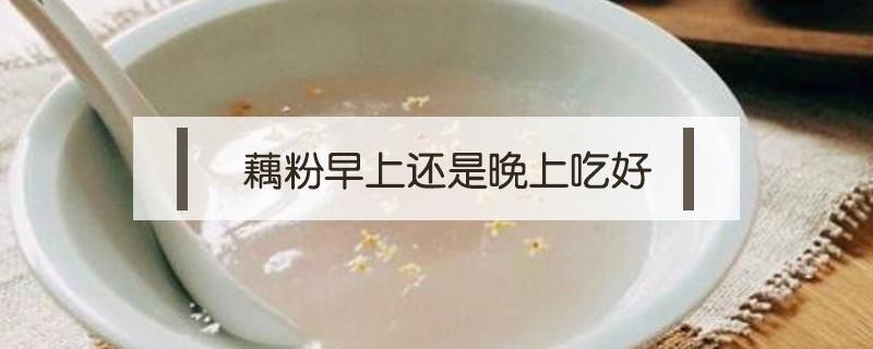 藕粉早上还是晚上吃好 早晚吃藕粉好吗