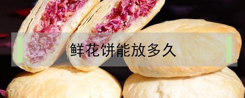 鲜花饼能放多久（鲜花饼放久了会怎么样）