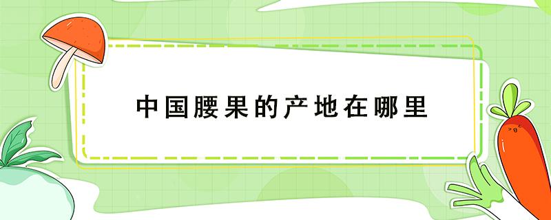 中国腰果的产地在哪里（中国腰果产地主要在哪个省）