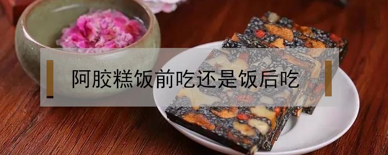 阿胶糕饭前吃还是饭后吃（阿胶糕是饭后吃吗）