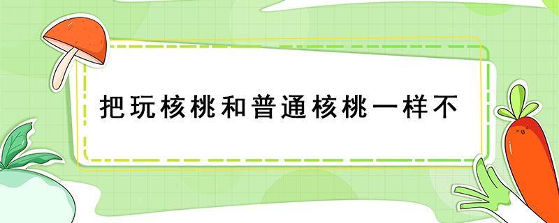 把玩核桃和普通核桃一样不（玩的核桃跟吃的核桃有什么区别）