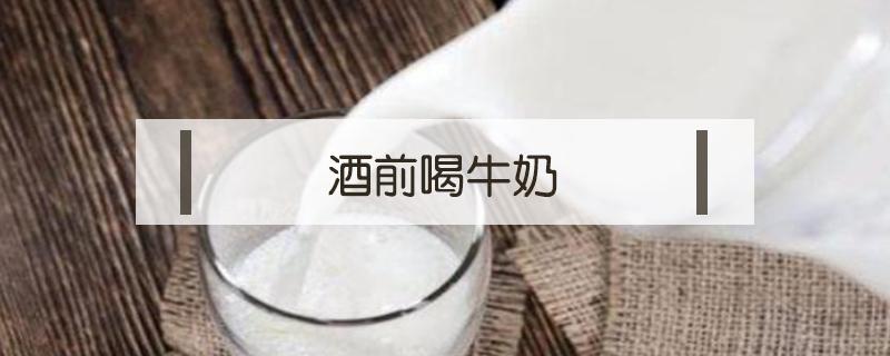 酒前喝牛奶（酒前喝牛奶可以解酒吗）