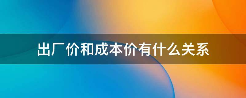 出厂价和成本价有什么关系（出厂价跟成本之间的关系）